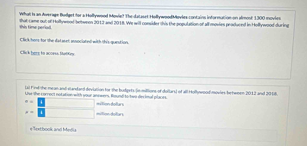 What Is an Average Budget for a Hollywood Movie? The dataset HollywoodMovies contains information on almost 1300 movies
that came out of Hollywood between 2012 and 2018. We will consider this the population of all movies produced in Hollywood during
this time period.
Click here for the dataset associated with this question.
Click here to access StøtKey.
(a) Find the mean and standard deviation for the budgets (in millions of dollars) of all Hollywood movies between 2012 and 2018.
Use the correct notation with your answers. Round to two decimal places.
sigma =□ million dollars
mu =□ million dollars
eTextbook and Media