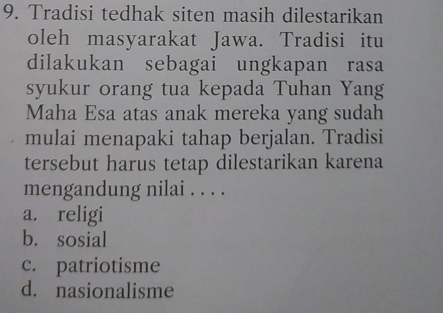 Tradisi tedhak siten masih dilestarikan
oleh masyarakat Jawa. Tradisi itu
dilakukan sebagai ungkapan rasa
syukur orang tua kepada Tuhan Yang
Maha Esa atas anak mereka yang sudah
mulai menapaki tahap berjalan. Tradisi
tersebut harus tetap dilestarikan karena
mengandung nilai . . . .
a. religi
b. sosial
c. patriotisme
d. nasionalisme