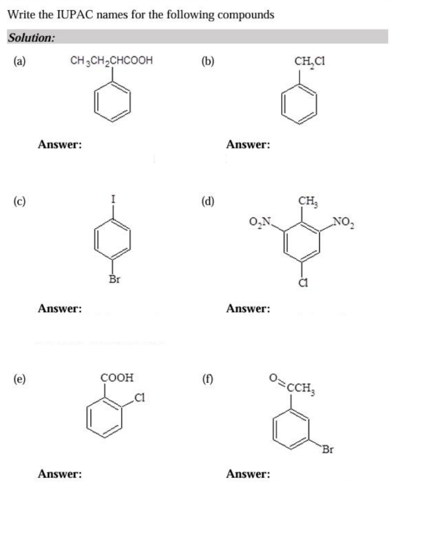 Write the IUPAC names for the following compounds
Solution:
(a)(b) CH_2Cl
Answer: Answer:
(c) I (d)
Br
Answer: Answer:
(e) COOH (f) ^O=cCH_3
Cl
`Br
Answer: Answer: