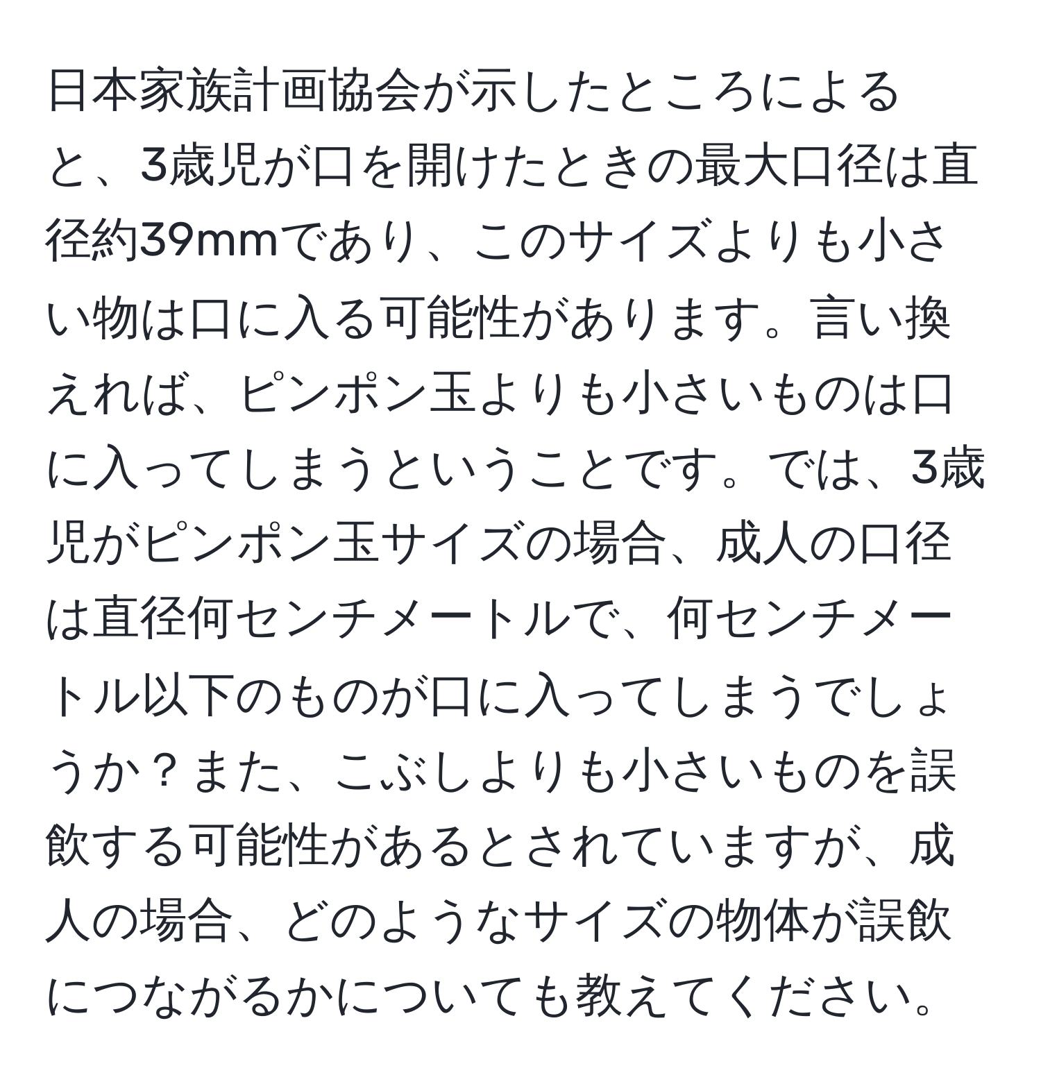 日本家族計画協会が示したところによると、3歳児が口を開けたときの最大口径は直径約39mmであり、このサイズよりも小さい物は口に入る可能性があります。言い換えれば、ピンポン玉よりも小さいものは口に入ってしまうということです。では、3歳児がピンポン玉サイズの場合、成人の口径は直径何センチメートルで、何センチメートル以下のものが口に入ってしまうでしょうか？また、こぶしよりも小さいものを誤飲する可能性があるとされていますが、成人の場合、どのようなサイズの物体が誤飲につながるかについても教えてください。