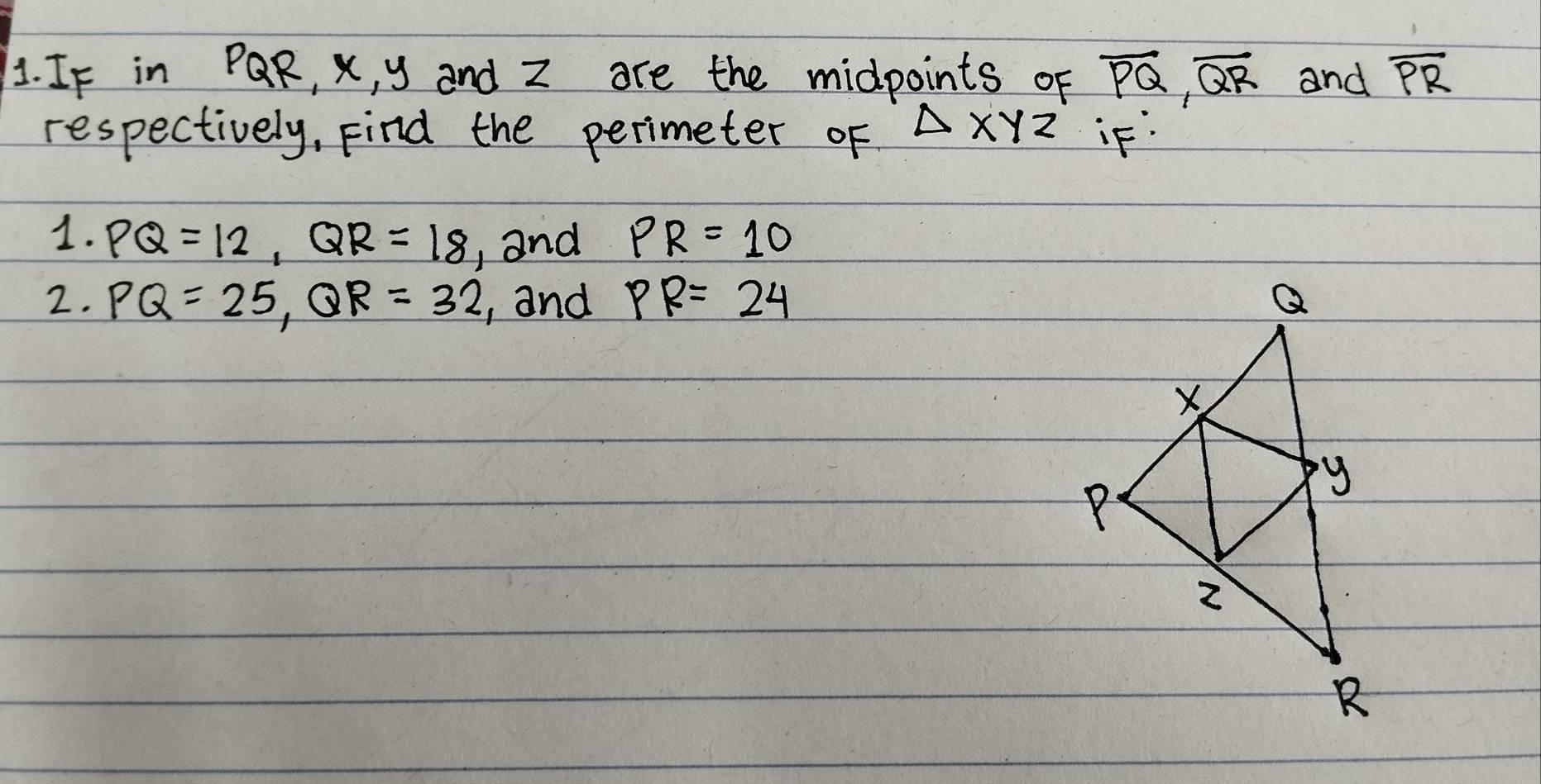 IF in PQR, X, y and z are the midpoints of overline PQ, overline QR and overline PR
respectively, Find the perimeter of △ XYZ iF. 
1. PQ=12, QR=18 , and PR=10
2. PQ=25, QR=32 , and PR=24