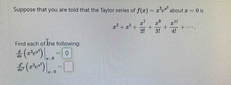 Suppose that you are told that the Taylor series of f(x)=x^3e^(x^2) about x=0 is
x^3+x^5+ x^7/2! + x^9/3! + x^(11)/4! +·s. 
Find each of the following:
 d/dx (x^3e^(x^2))|_x=0=0
 d^7/dx^7 (x^3e^(x^2))|_x=0=□