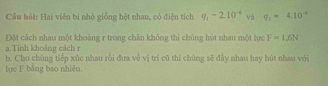 Câu hỏi: Hai viên bi nhỏ giống hệt nhau, có điện tích q_1-2.10^(-6) và q_2=4.10^(-6)
Đặt cách nhau một khoảng r trong chân không thì chúng hút nhau một lực F=1,6N
a.Tính khoảng cách r 
b. Cho chúng tiếp xúc nhau rồi đưa về vị trí cũ thì chúng sẽ đầy nhau hay hút nhau với 
lực F bằng bao nhiêu.