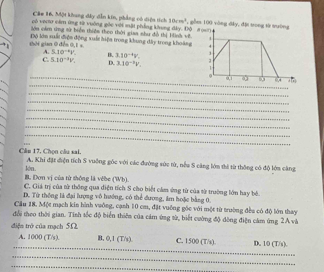 Một khung dây dẫn kín, phẳng có diện tích 10cm^2 , gồm 100 vòng dây, đặt tr
có vectơ cảm ứng từ vuông góc với mặt phẳng khung dây. Độ
lớn cảm ứng từ biển thiên theo thời gian như đồ thị Hình vẽ.
Độ lớn suất điện động xuất hiện trong khung dây trong khoảng
thời gian 0 đến 0,1 s.
A. 5.10^(-4)V. B. 3.10^(-4)V.
C. 5.10^(-3)V. D. 3.10^(-3)V.
_
_
_0
_
_
_
_
_
_
_
_
_
_
_
_
_
_
Câu 17. Chọn câu sai.
A. Khi đặt diện tích S vuông góc với các đường sức từ, nếu S cảng lớn thì từ thông có độ lớn cảng
lớn.
B. Đơn vị của từ thông là vêbe (Wb).
C. Giá trị của từ thông qua diện tích S cho biết cảm ứng từ của từ trường lớn hay bé.
D. Từ thông là đại lượng vô hướng, có thể dương, âm hoặc bằng 0.
Cầu 18. Một mạch kín hình vuông, cạnh 10 cm, đặt vuông góc với một từ trường đều có độ lớn thay
đổi theo thời gian. Tính tốc độ biến thiên của cảm ứng từ, biết cường độ dòng điện cảm ứng 2A và
điện trở của mạch 5Ω
_
A. 1000 (T/s). B. 0,1 (T/s). C. 1500 (T/s). D. 10 (T/s).
_
_