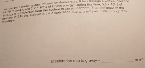 2.2* 10^5 J of kinetic energy. During this time. 3.3* 10^5Jof
of 49 m and loses As the parachute-spacecraft system decelerates, it falls through a vertical distance 
shergy is transferred from the system to the atmosphere. The total mass of the 
gnereh is 610 kg. Calculate the acceleration due to gravity as it falls through this 
distance. 
acceleration due to gravity = _ ms^(-2)