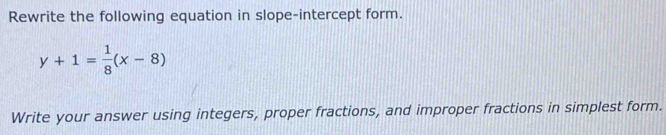 Rewrite the following equation in slope-intercept form.
y+1= 1/8 (x-8)
Write your answer using integers, proper fractions, and improper fractions in simplest form.