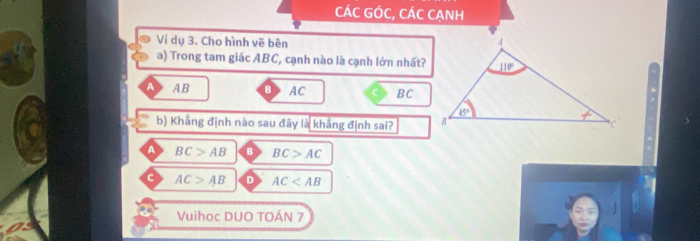 CÁC GÓC, CÁC CẠNH
Ví dụ 3. Cho hình vẽ bên 
a) Trong tam giác ABC, cạnh nào là cạnh lớn nhất?
A> AB B> AC BC
b) Khẳng định nào sau đây là khẳng định sai? 
A BC>AB B BC>AC
C AC>AB D AC
Vuihoc DUO TOÁN 7