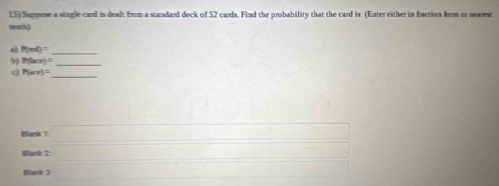 Suppose a single card is dealt from a standard deck of 52 cards. Find the probability that the card is: (Enter either in fraction form or nearest 
teach ) 
4 P(ml)=
_ 
b) P(lacr)= _ 
_
P(sec x)=
Blank 1: □ 
Blank 2: (□)^(□) 1/2 (-3=∠ 4=∠ 3 □  x=□  
Bliank 3 x=□ overline □ 