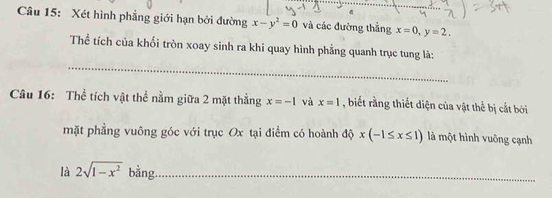 Xét hình phẳng giới hạn bởi đường x-y^2=0 và các đường thẳng x=0, y=2. 
_ 
Thể tích của khối tròn xoay sinh ra khi quay hình phẳng quanh trục tung là: 
Câu 16: Thể tích vật thể nằm giữa 2 mặt thẳng x=-1 và x=1 , biết rằng thiết diện của vật thể bị cắt bởi 
mặt phẳng vuông góc với trục Ox tại điểm có hoành độ x(-1≤ x≤ 1) là một hình vuông cạnh 
là 2sqrt(1-x^2) bằng._