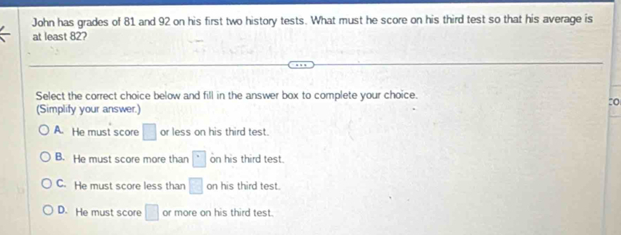 John has grades of 81 and 92 on his first two history tests. What must he score on his third test so that his average is
at least 82?
Select the correct choice below and fill in the answer box to complete your choice.
:o
(Simplify your answer.)
A. He must score □ or less on his third test.
B. He must score more than □ on his third test.
C. He must score less than □ on his third test.
D. He must score □ or more on his third test.