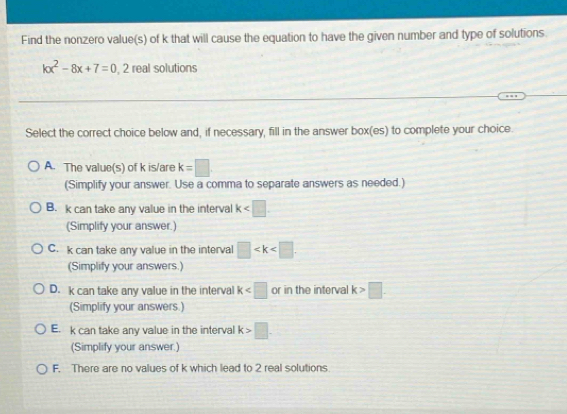 Find the nonzero value(s) of k that will cause the equation to have the given number and type of solutions.
kx^2-8x+7=0 , 2 real solutions
Select the correct choice below and, if necessary, fill in the answer box(es) to complete your choice.
A. The value(s) of k is/are k=□
(Simplify your answer. Use a comma to separate answers as needed.)
B. k can take any value in the interval k
(Simplify your answer.)
C. k can take any value in the interval □ . 
(Simplify your answers.)
D. k can take any value in the interval k or in the interval k>□. 
(Simplify your answers.)
E. k can take any value in the interval k>□. 
(Simplify your answer.)
F. There are no values of k which lead to 2 real solutions.