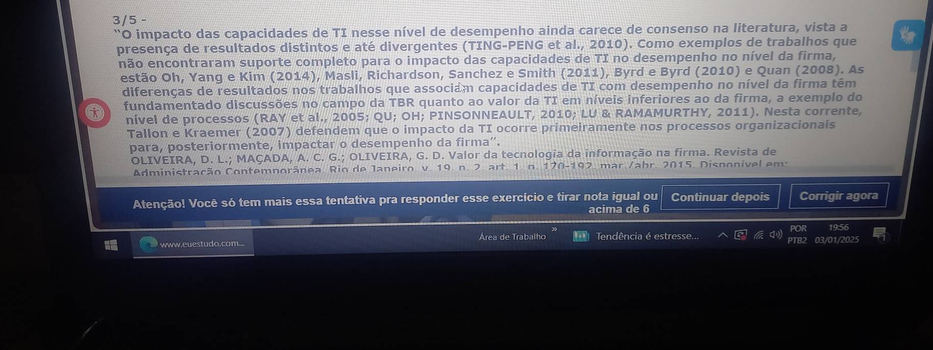 3/5 - 
''O impacto das capacidades de TI nesse nível de desempenho ainda carece de consenso na literatura, vista a 
presença de resultados distintos e até divergentes (TING-PENG et al., 2010). Como exemplos de trabalhos que 
não encontraram suporte completo para o impacto das capacidades de TI no desempenho no nível da firma, 
estão Oh, Yang e Kim (2014), Masli, Richardson, Sanchez e Smith (2011), Byrd e Byrd (2010) e Quan (2008). As 
diferenças de resultados nos trabalhos que associam capacidades de TI com desempenho no nível da firma têm 
fundamentado discussões no campo da TBR quanto ao valor da TI em níveis inferiores ao da firma, a exemplo do 
nível de processos (RAY et al., 2005; QU; OH; PINSONNEAULT, 2010; LU & RAMAMURTHY, 2011). Nesta corrente, 
Tallon e Kraemer (2007) defendem que o impacto da TI ocorre primeiramente nos processos organizacionais 
para, posteriormente, impactar o desempenho da firma”. 
OLIVEIRA, D. L.; MAÇADA, A. C. G.; OLIVEIRA, G. D. Valor da tecnologia da informação na firma. Revista de 
Administração Contemporânea. Rio de Janeiro. v. 19. n. 2. art. 1. n. 170-192. mar./abr. 2015. Disponível em: 
Atenção! Você só tem mais essa tentativa pra responder esse exercício e tirar nota igual ou Continuar depois Corrigir agora 
acima de 6 
POR 19:56 
Área de Trabalho Tendência é estresse... 

www.euestudo.com.. 
PTB2 03/01/2025