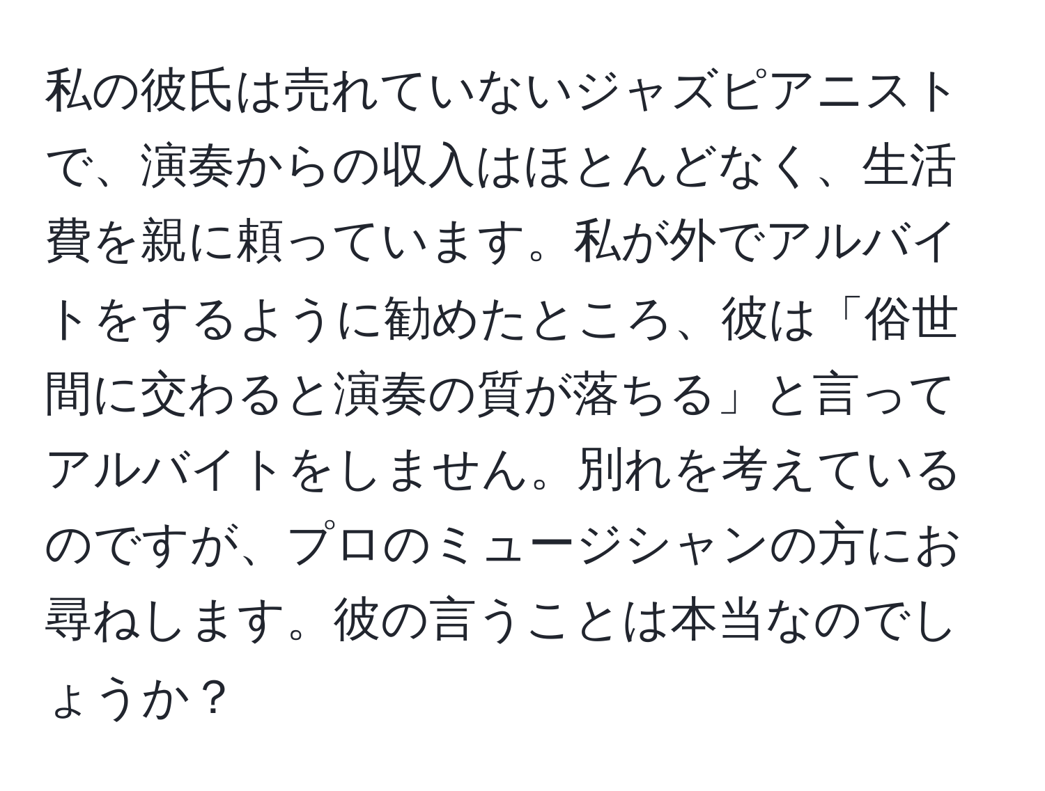 私の彼氏は売れていないジャズピアニストで、演奏からの収入はほとんどなく、生活費を親に頼っています。私が外でアルバイトをするように勧めたところ、彼は「俗世間に交わると演奏の質が落ちる」と言ってアルバイトをしません。別れを考えているのですが、プロのミュージシャンの方にお尋ねします。彼の言うことは本当なのでしょうか？