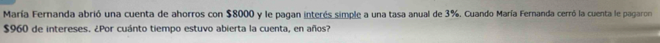 María Fernanda abrió una cuenta de ahorros con $8000 y le pagan interés simple a una tasa anual de 3%. Cuando María Fernanda cerró la cuenta le pagaron
$960 de intereses. ¿Por cuánto tiempo estuvo abierta la cuenta, en años?