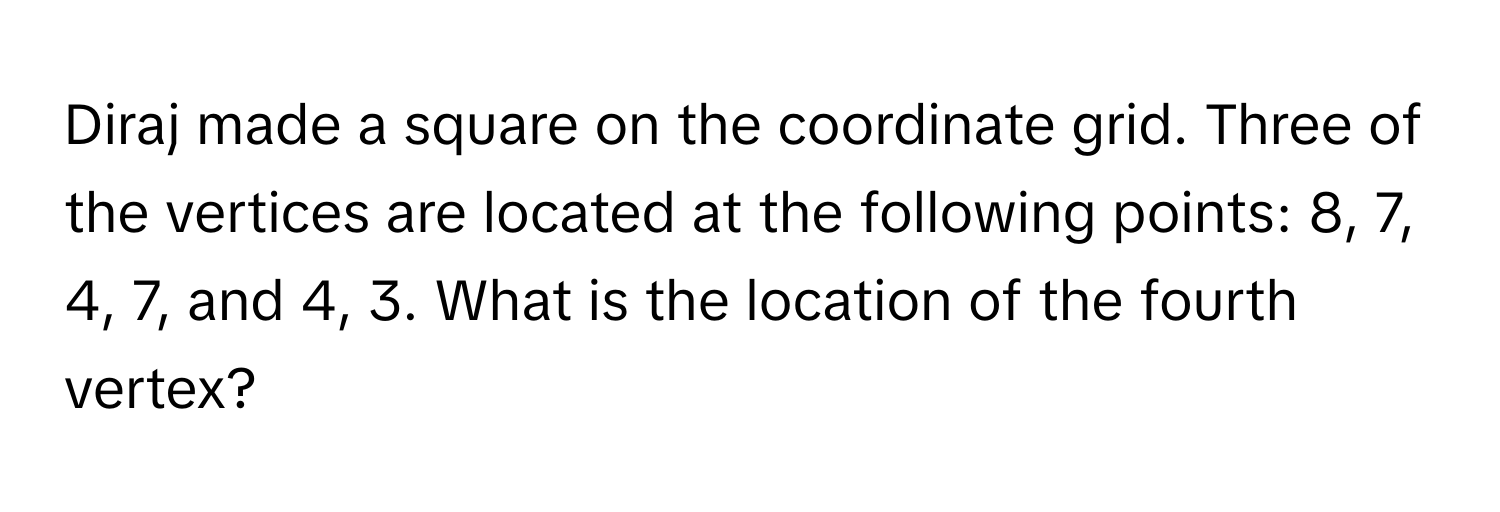 Diraj made a square on the coordinate grid. Three of the vertices are located at the following points: 8, 7, 4, 7, and 4, 3. What is the location of the fourth vertex?