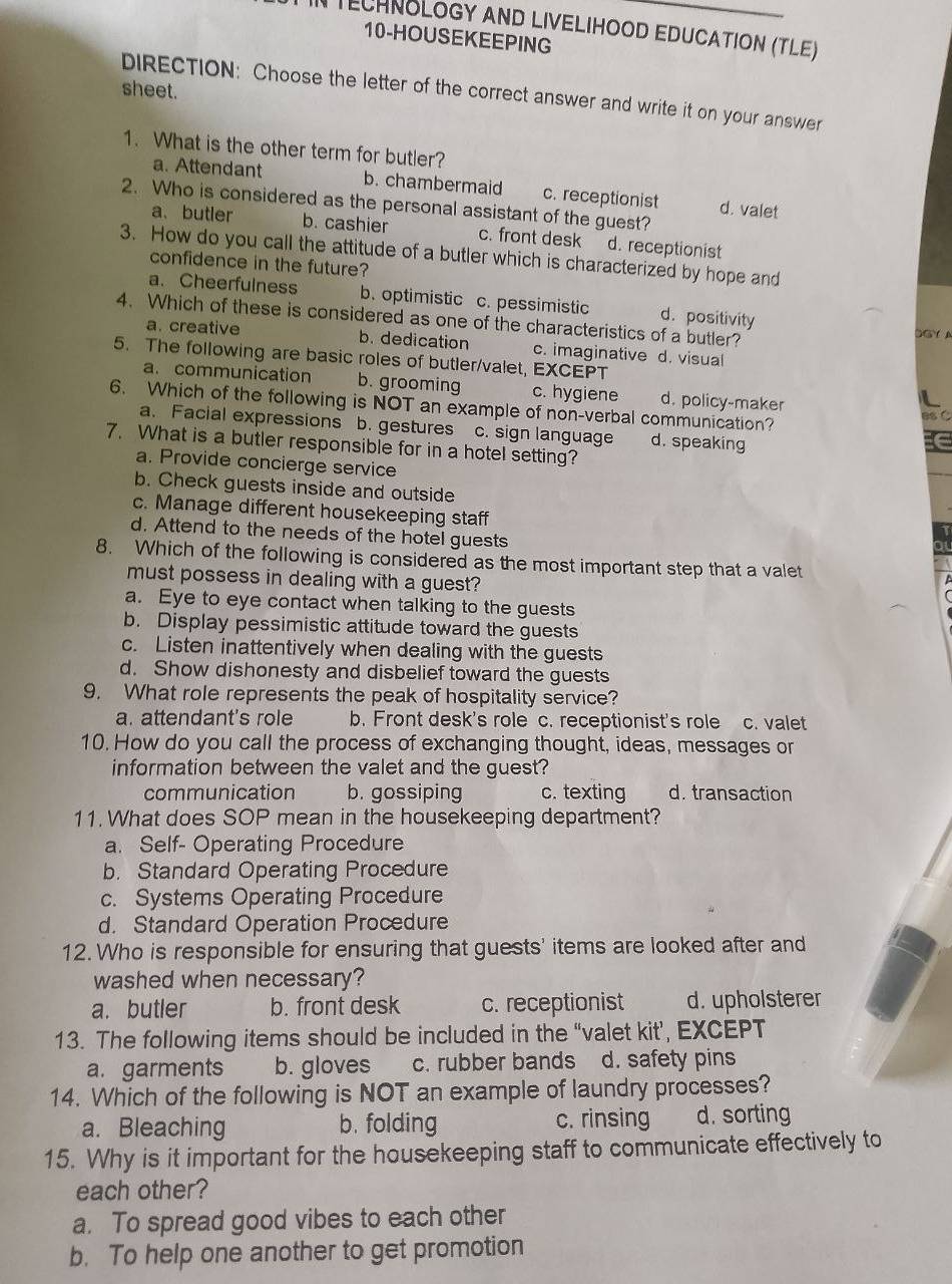 TECHNOLOGY AND LIVELIHOOD EDUCATION (TLE)
10-HOUSEKEEPING
sheet.
DIRECTION: Choose the letter of the correct answer and write it on your answer
1. What is the other term for butler?
a. Attendant b. chambermaid c. receptionist d. valet
2. Who is considered as the personal assistant of the guest?
a、 butler b. cashier c. front desk d. receptionist
3. How do you call the attitude of a butler which is characterized by hope and
confidence in the future?
a. Cheerfulness b. optimistic c. pessimistic d. positivity
4. Which of these is considered as one of the characteristics of a butler? DGY A
a. creative b. dedication c. imaginative d. visual
5. The following are basic roles of butler/valet, EXCEPT
a. communication b. grooming c. hygiene d. policy-maker
6. Which of the following is NOT an example of non-verbal communication?
ot
a. Facial expressions b. gestures c. sign language d. speaking
7. What is a butler responsible for in a hotel setting?
a. Provide concierge service
b. Check guests inside and outside
c. Manage different housekeeping staff
d. Attend to the needs of the hotel guests
8. Which of the following is considered as the most important step that a valet
must possess in dealing with a guest?
a. Eye to eye contact when talking to the guests
b. Display pessimistic attitude toward the guests
c. Listen inattentively when dealing with the guests
d. Show dishonesty and disbelief toward the guests
9. What role represents the peak of hospitality service?
a. attendant's role b. Front desk's role c. receptionist's role c. valet
10. How do you call the process of exchanging thought, ideas, messages or
information between the valet and the guest?
communication b. gossiping c. texting d. transaction
11. What does SOP mean in the housekeeping department?
a. Self- Operating Procedure
b. Standard Operating Procedure
c. Systems Operating Procedure
d. Standard Operation Procedure
12. Who is responsible for ensuring that guests' items are looked after and
washed when necessary?
a. butler b. front desk c. receptionist d. upholsterer
13. The following items should be included in the “valet kit’, EXCEPT
a. garments b. gloves c. rubber bands d. safety pins
14. Which of the following is NOT an example of laundry processes?
a. Bleaching b. folding c. rinsing d. sorting
15. Why is it important for the housekeeping staff to communicate effectively to
each other?
a. To spread good vibes to each other
b. To help one another to get promotion