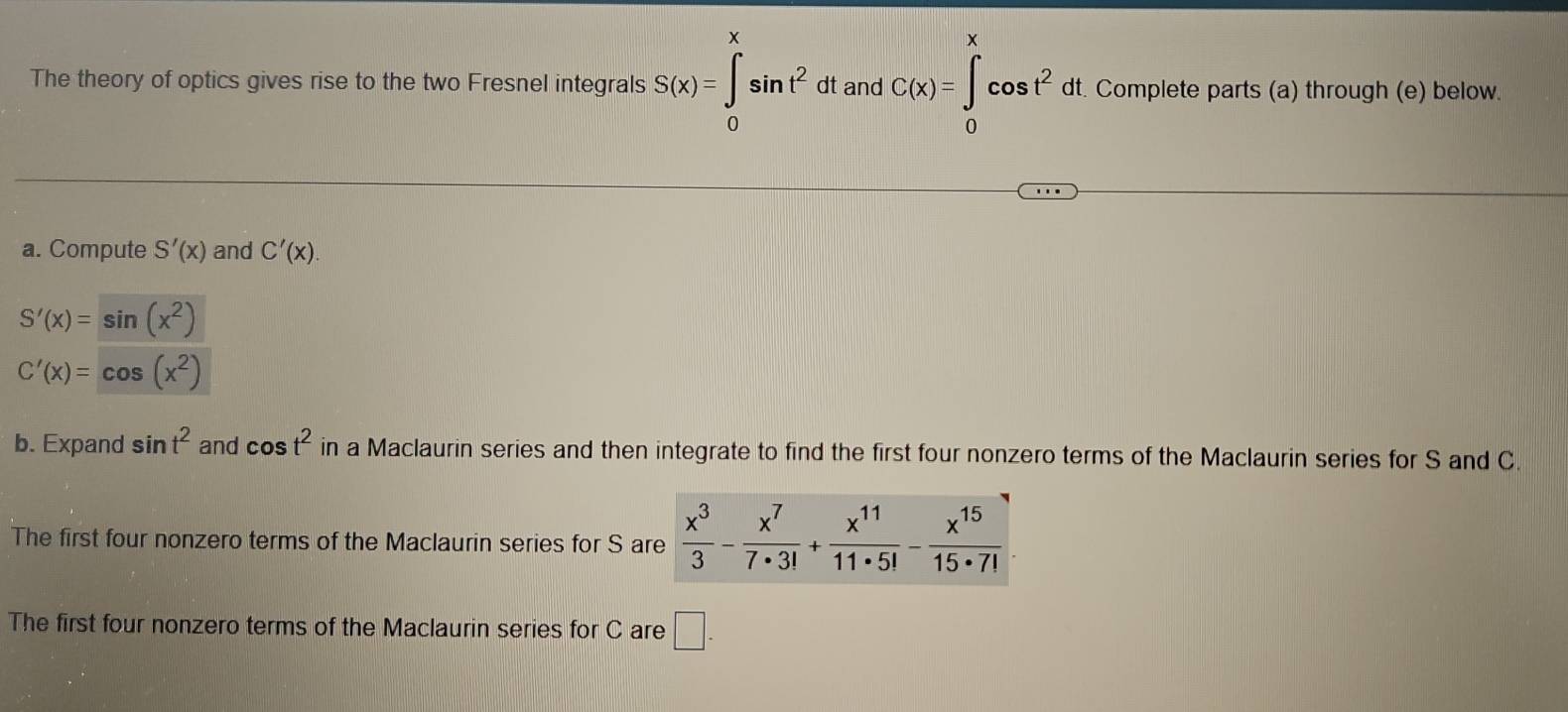 The theory of optics gives rise to the two Fresnel integrals S(x)=∈t sin t^2 dt and C(x)=∈t _0^(xcos t^2)dt Complete parts (a) through (e) below
0
a. Compute S'(x) and C'(x).
S'(x)=sin (x^2)
C'(x)=cos (x^2)
b. Expand sin t^2 and cos t^2 in a Maclaurin series and then integrate to find the first four nonzero terms of the Maclaurin series for S and C.
The first four nonzero terms of the Maclaurin series for S a
The first four nonzero terms of the Maclaurin series for C are □ .