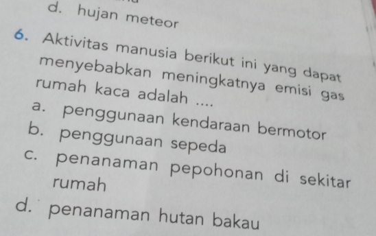 d. hujan meteor
6. Aktivitas manusia berikut ini yang dapat
menyebabkan meningkatnya emisi gas
rumah kaca adalah ....
a. penggunaan kendaraan bermotor
b. penggunaan sepeda
c. penanaman pepohonan di sekitar
rumah
d. penanaman hutan bakau