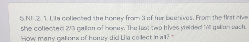 NF.2. 1. Lila collected the honey from 3 of her beehives. From the first hive
she collected 2/3 gallon of honey. The last two hives yielded 1/4 gallon each.
How many gallons of honey did Lila collect in all? *