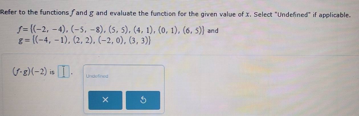 Refer to the functions f and g and evaluate the function for the given value of x. Select "Undefined" if applicable.
f= (-2,-4),(-5,-8),(5,5),(4,1),(0,1),(6,5) and
g= (-4,-1),(2,2),(-2,0),(3,3)
(f· g)(-2) is □ . Undefined