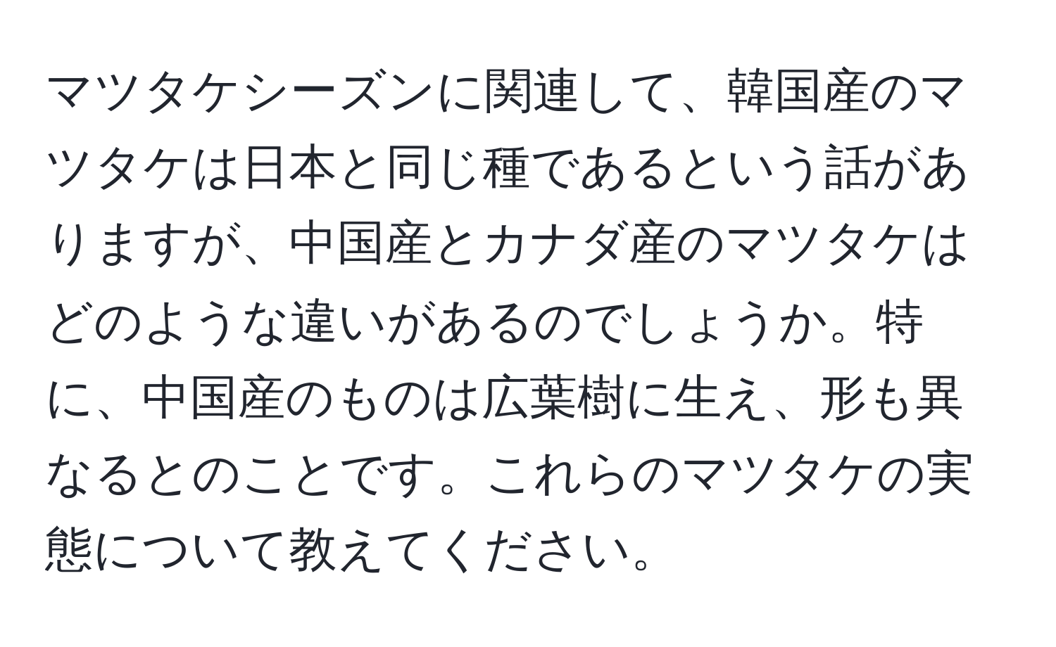 マツタケシーズンに関連して、韓国産のマツタケは日本と同じ種であるという話がありますが、中国産とカナダ産のマツタケはどのような違いがあるのでしょうか。特に、中国産のものは広葉樹に生え、形も異なるとのことです。これらのマツタケの実態について教えてください。