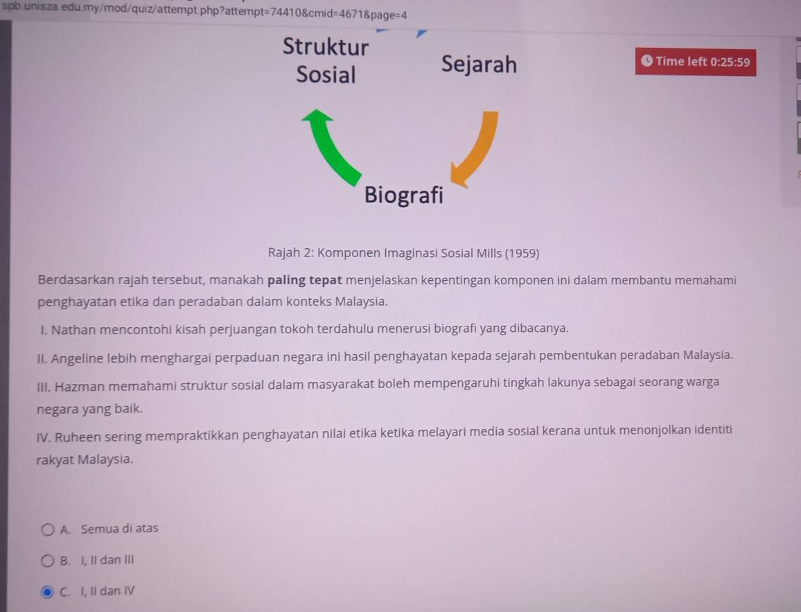 t=744108cmid=4671 page=4
Time left 0:25:59
Rajah 2: Komponen Imaginasi Sosial Mills (1959)
Berdasarkan rajah tersebut, manakah paling tepat menjelaskan kepentingan komponen ini dalam membantu memahami
penghayatan etika dan peradaban dalam konteks Malaysia.
I. Nathan mencontohi kisah perjuangan tokoh terdahulu menerusi biografi yang dibacanya.
II. Angeline lebih menghargai perpaduan negara ini hasil penghayatan kepada sejarah pembentukan peradaban Malaysia.
III. Hazman memahami struktur sosial dalam masyarakat boleh mempengaruhi tingkah lakunya sebagai seorang warga
negara yang baik.
IV. Ruheen sering mempraktikkan penghayatan nilai etika ketika melayari media sosial kerana untuk menonjolkan identiti
rakyat Malaysia.
A. Semua di atas
B. I, II dan III
C. I, II dan IV