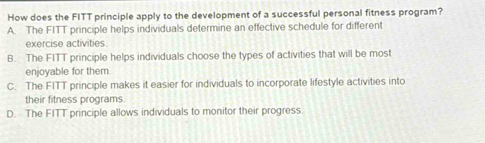 How does the FITT principle apply to the development of a successful personal fitness program?
A. The FITT principle helps individuals determine an effective schedule for different
exercise activities.
B. The FITT principle helps individuals choose the types of activities that will be most
enjoyable for them
C. The FITT principle makes it easier for individuals to incorporate lifestyle activities into
their fitness programs.
D. The FITT principle allows individuals to monitor their progress.