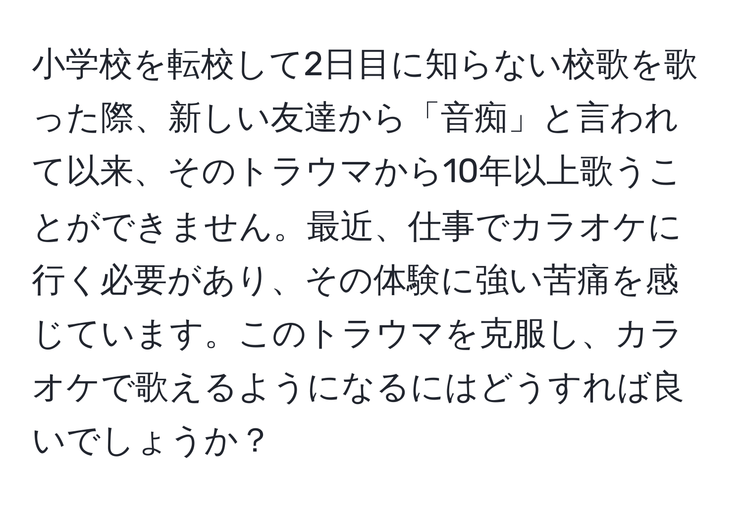 小学校を転校して2日目に知らない校歌を歌った際、新しい友達から「音痴」と言われて以来、そのトラウマから10年以上歌うことができません。最近、仕事でカラオケに行く必要があり、その体験に強い苦痛を感じています。このトラウマを克服し、カラオケで歌えるようになるにはどうすれば良いでしょうか？