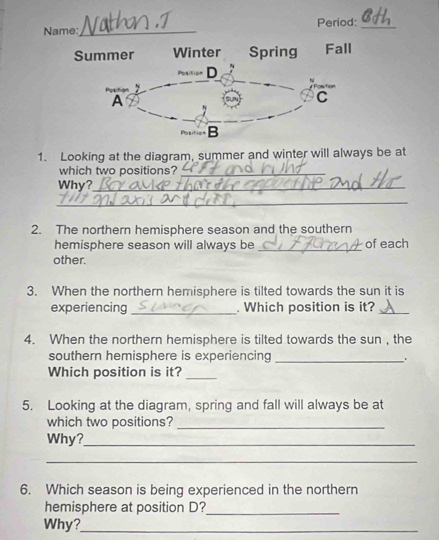 Period:_ 
Name:_ 
Summer Winter Spring Fall 
Position D 
N 
Position Postion 
A 
C 
N 
Position B
1. Looking at the diagram, summer and winter will always be at 
which two positions?_ 
Why?_ 
_ 
2. The northern hemisphere season and the southern 
hemisphere season will always be _of each 
other. 
3. When the northern hemisphere is tilted towards the sun it is 
experiencing _. Which position is it?_ 
4. When the northern hemisphere is tilted towards the sun , the 
southern hemisphere is experiencing_ 
Which position is it?_ 
5. Looking at the diagram, spring and fall will always be at 
which two positions?_ 
Why?_ 
_ 
6. Which season is being experienced in the northern 
hemisphere at position D?_ 
Why?_