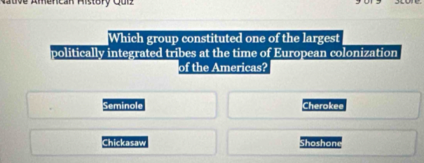 Mative Amencan Aistory Quiz
store.
Which group constituted one of the largest
politically integrated tribes at the time of European colonization
of the Americas?
Seminole Cherokee
Chickasaw Shoshone