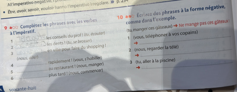 All /imperativo negat l 
Être, avoir, savoir, vouloir hanno l'imperativo irregolare. p. 254
9 Complétez les phrases avec les verbes 10 000 Écrivez des phrases à la forme négative, 
à l'impératif. comme dans l’exemple. 
1 _les conseils du prof ! (tu, écouter) (tu, manger ces gâteaux) → Ne mange pas ces gâteaux! 
2 les dents ! (tu, se brosser) 1 (vous, téléphoner à vos copains) 
3 __en ville pour faire du shopping !_ 
(nous, aller) 2 (nous, regarder la télé) 
4 rapidement ! (vous, s’habiller) 
5 __au restaurant ! (nous, manger) 3 (tu, aller à la piscine) 
6 _plus tard ! (nous, commencer) 
soixante-huit