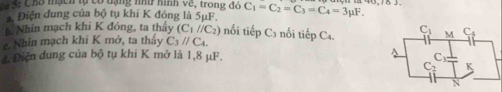 Su S: Cho mạch tự có dạng như hình về, trong đó C_1=C_2=C_3=C_4=3mu F. e  la 46, /8 J.
* Điện dung của bộ tụ khi K đóng là 5μF.
b. Nhìn mạch khi K đóng, ta thấy (C_1parallel C_2) nối tiếp C_3 nối tiếp C4.
* Nhìn mạch khí K mở, ta thấy C_3parallel C_4.
đ. Điện dung của bộ tụ khí K mở là 1,8 μF.