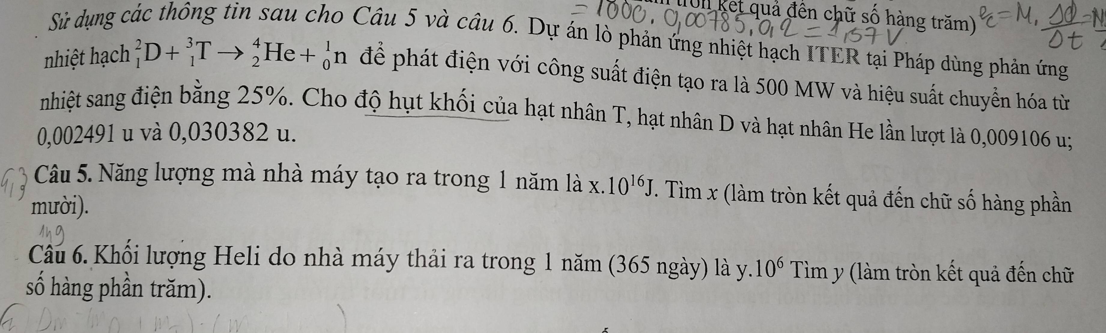 Un ket quả đến chữ số hàng trăm) 
Sử dụng các thông tin sau cho Câu 5 và câu 6. Dự án lò phản ứng nhiệt hạch ITER tại Pháp dùng phản ứng 
nhiệt hạch _1^(2D+_1^3Tto _2^4He+_0^1n để phát điện với công suất điện tạo ra là 500 MW và hiệu suất chuyển hóa từ 
nhiệt sang điện bằng 25%. Cho độ hụt khối của hạt nhân T, hạt nhân D và hạt nhân He lần lượt là 0,009106 u;
0,002491 u và 0,030382 u. 
Câu 5. Năng lượng mà nhà máy tạo ra trong 1 năm là x. 10^16)J. Tìm x (làm tròn kết quả đến chữ số hàng phần 
mười). 
Câu 6. Khổi lượng Heli do nhà máy thải ra trong 1 năm (365 ngày) là y. 10^6 Tìm y (làm tròn kết quả đến chữ 
số hàng phần trăm).