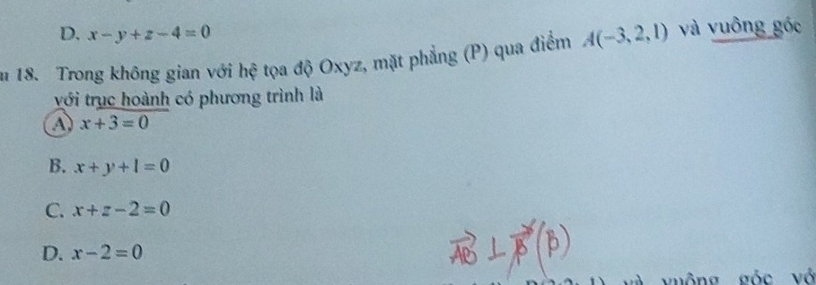 D. x-y+z-4=0
n 18. Trong không gian với hệ tọa độ Oxyz, mặt phẳng (P) qua điểm A(-3,2,1) và vuông góc
với trục hoành có phương trình là
a x+3=0
B. x+y+l=0
C. x+z-2=0
D. x-2=0
vuông góc vô