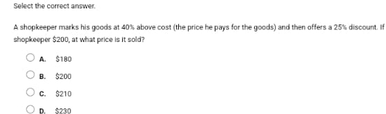 Select the correct answer.
A shopkeeper marks his goods at 40% above cost (the price he pays for the goods) and then offers a 25% discount. If
shopkeeper $200, at what price is it sold?
A. $180
B. $200
C. $210
D. $230