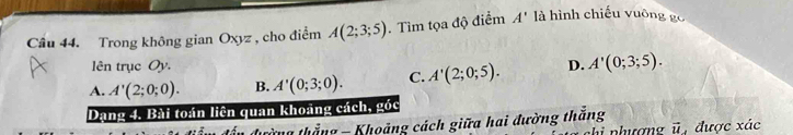 Trong không gian Oxyz , cho điểm A(2;3;5). Tìm tọa độ điểm A' là hình chiếu vuông gc
lên trục Oy.
A. A'(2;0;0). B. A'(0;3;0). C. A'(2;0;5). D. A'(0;3;5). 
Dạng 4. Bài toán liên quan khoảng cách, góc
tường thắng - Khoảng cách giữa hai đường thắng được xác
vector u