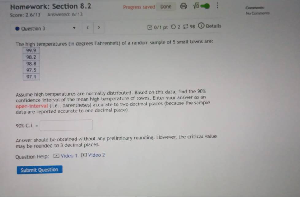 Homework: Section 8.2 Progress saved Done sqrt(0) : Comments: 
Score: 2.6/13 Answered: 6/13 No Comments 
Question 3 < > □0/1 pt つ 2 $98 (i) Details 
The high temperatures (in degrees Fahrenheit) of a random sample of 5 small towns are: 
Assume high temperatures are normally distributed. Based on this data, find the 90%
confidence interval of the mean high temperature of towns. Enter your answer as an 
open-interval (i.e., parentheses) accurate to two decimal places (because the sample 
data are reported accurate to one decimal place).
90% C.I.=□
Answer should be obtained without any preliminary rounding. However, the critical value 
may be rounded to 3 decimal places. 
Question Help: + Video 1 - Video 2 
Submit Question