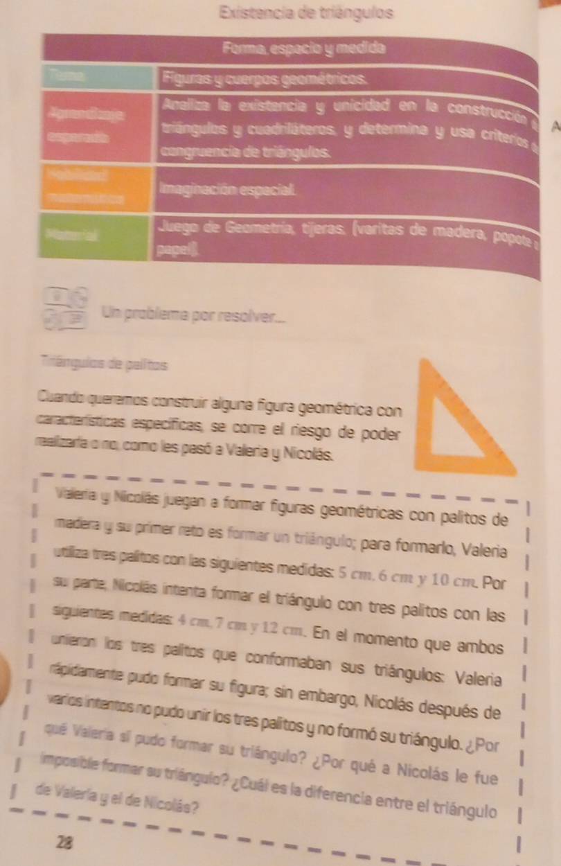 Existencia de triángulos 
a 
1 
Un problema por resolver... 
Triángulos de palitas 
Cuando queremos construir alguna figura geométrica con 
características específicas, se corre el riesgo de poder 
ralizarfa o no, como les pasó a Valeria y Nicolás. 
Vialeria y Nicolás juegan a formar figuras geométricas con palitos de 
madera y su prímer reto es formar un triángulo; para formarlo, Valeria 
utiliza tres palitos con las siguientes medidas: 5 cm, 6 cm y 10 cm. Por 
su parte, Nicolás intenta formar el triángulo con tres palitos con las 
siguientes medidas: 4 cm, 7 cm y 12 cm. En el momento que ambos 
unieron los tres palitos que conformaban sus triángulos: Valeria 
rápidamente pudo formar su figura; sin embargo, Nicolás después de 
varios intentos no pudo unir los tres palitos y no formó su triángulo. ¿Por 
quê Valería sí pudo formar su triángulo? ¿Por qué a Nicolás le fue 
imposible formar su triángulo? ¿Cuál es la diferencia entre el triángulo 
de Valería y el de Nicolás? 
28