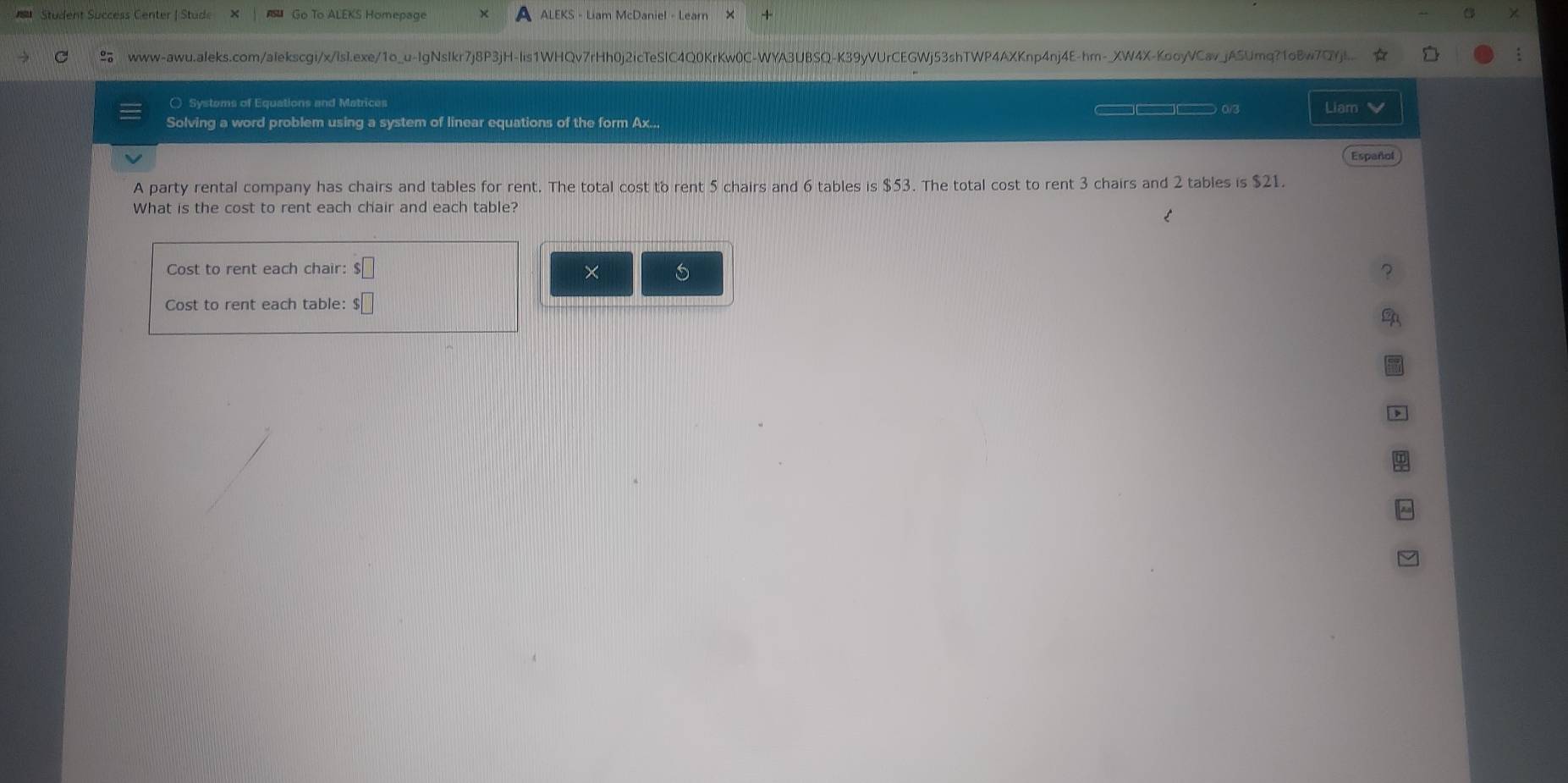 a 
Student Success Center | Stude Go To ALEKS Homepage ALEKS - Liam McDaniel - Learn 
www-awu.aleks.com/alekscgi/x/lslI.exe/1o_u-IgNsIkr7j8P3jH-lis1WHQv7rHh0j2icTeSlC4Q0KrKw0C-WYA3UBSQ-K39yVUrCEGWj53shTWP4AXKnp4nj4E-hm-_XW4X-KooyVCav_jASUmq?1oBw7Q7jl... 
○ Systems of Equations and Metrices □□ 0/3 Liam V 
Solving a word problem using a system of linear equations of the form Ax... 
Español 
A party rental company has chairs and tables for rent. The total cost to rent 5 chairs and 6 tables s$5? 3. The total cost to rent 3 chairs and 2 tables is $21. 
What is the cost to rent each chair and each table? 
Cost to rent each chair: $□ × ? 
Cost to rent each table: $□
and 
,
