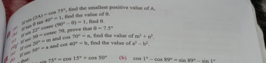 find the smallest positive value of A. 
a) Iftan θ tan 40°=1 sin (2A)=cos 75° , find the value of θ.
ifsin 22°cos ec(90°-θ )=1 , find θ. 
( Ifsec 5θ =cosec 7θ , , prove that
θ =7.5°
ay c 20°=m and cos 70°=n , find the value of m^2+n^2. 
b) If sec 50°=a and cot 40°=b , find the value of a^2-b^2. 
(n) 2
sin 75°=cos 15°+cos 50° (b) cos 1°-cos 89°=sin 89°-sin 1°