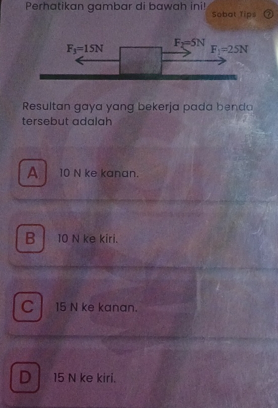 Perhatikan gambar di bawah ini!
Sobat Tips
Resultan gaya yang bekerja pada benda
tersebut adalah
A  10 N ke kanan.
B 10 N ke kiri.
C 15 N ke kanan.
D 15 N ke kiri.