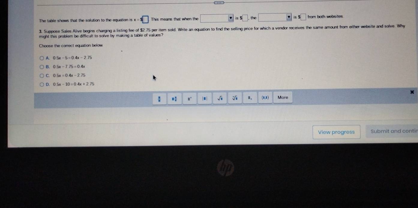 The table shows that the solution to the equation is x=$□. This means that when the is$□ the □ is$□ from both websites.
3, Suppose Sales Alive begins charging a listing fee of $2.75 per item sold. Write an equation to find the selling price for which a vendor receives the same amount from either website and solve. Why
might this problem be difficult to solve by making a table of values?
Choose the correct equation below
A. 0.5x-5=0.4x-2.75
B. 0.5x-7.75=0.4x
C. 0.5x=0.4x-2.75
D. 0.5x-10=0.4x+2.75
 □ /□   □  □ /n  □° [□ ] sqrt(□ ) sqrt [□  Ⅱ. . 1. More
View progress Submit and contir