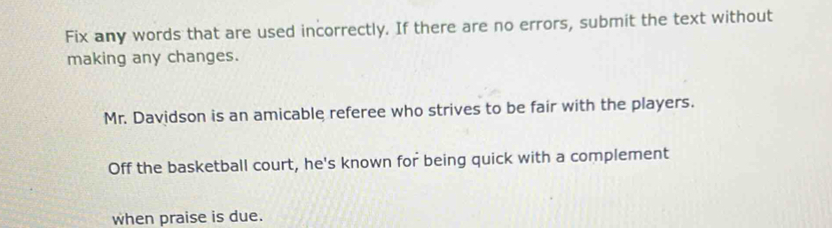 Fix any words that are used incorrectly. If there are no errors, submit the text without 
making any changes. 
Mr. Davidson is an amicable referee who strives to be fair with the players. 
Off the basketball court, he's known for being quick with a complement 
when praise is due.