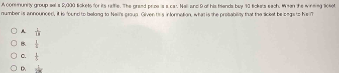 A community group sells 2,000 tickets for its raffle. The grand prize is a car. Neil and 9 of his friends buy 10 tickets each. When the winning ticket
number is announced, it is found to belong to Neil's group. Given this information, what is the probability that the ticket belongs to Neil?
A.  1/10 
B.  1/4 
C.  1/5 
D.  1/200 