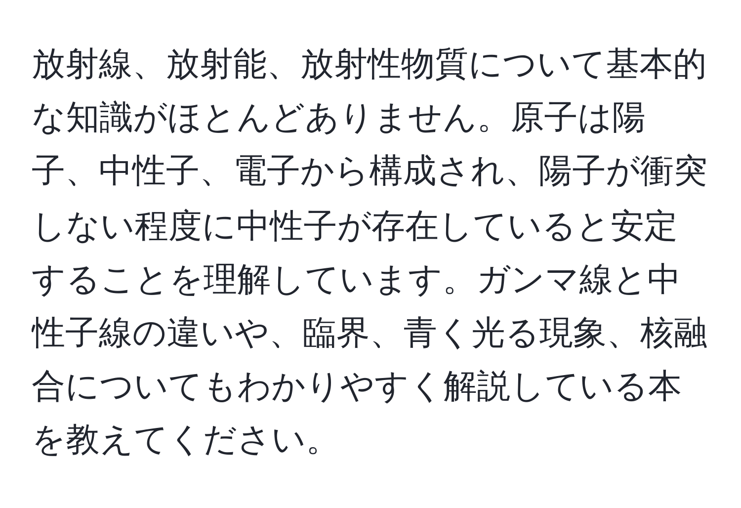 放射線、放射能、放射性物質について基本的な知識がほとんどありません。原子は陽子、中性子、電子から構成され、陽子が衝突しない程度に中性子が存在していると安定することを理解しています。ガンマ線と中性子線の違いや、臨界、青く光る現象、核融合についてもわかりやすく解説している本を教えてください。