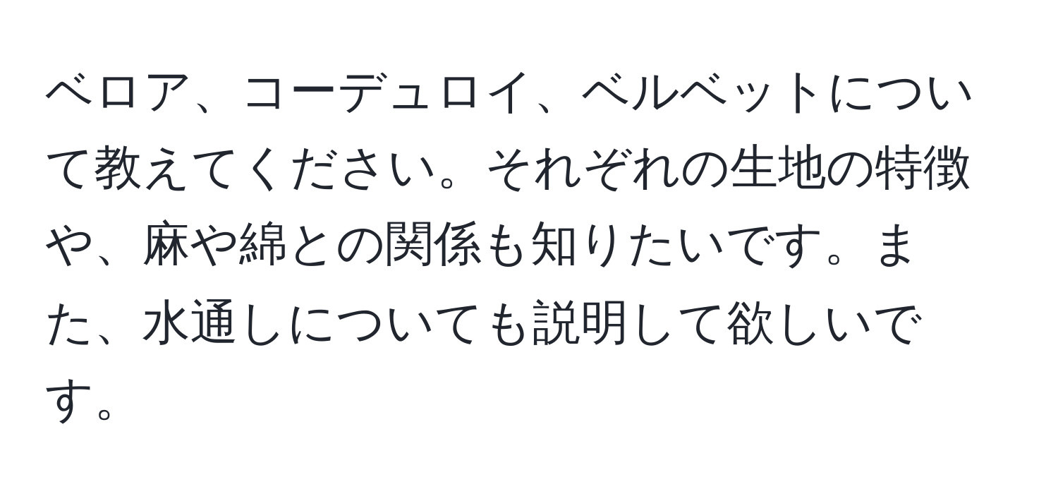 ベロア、コーデュロイ、ベルベットについて教えてください。それぞれの生地の特徴や、麻や綿との関係も知りたいです。また、水通しについても説明して欲しいです。