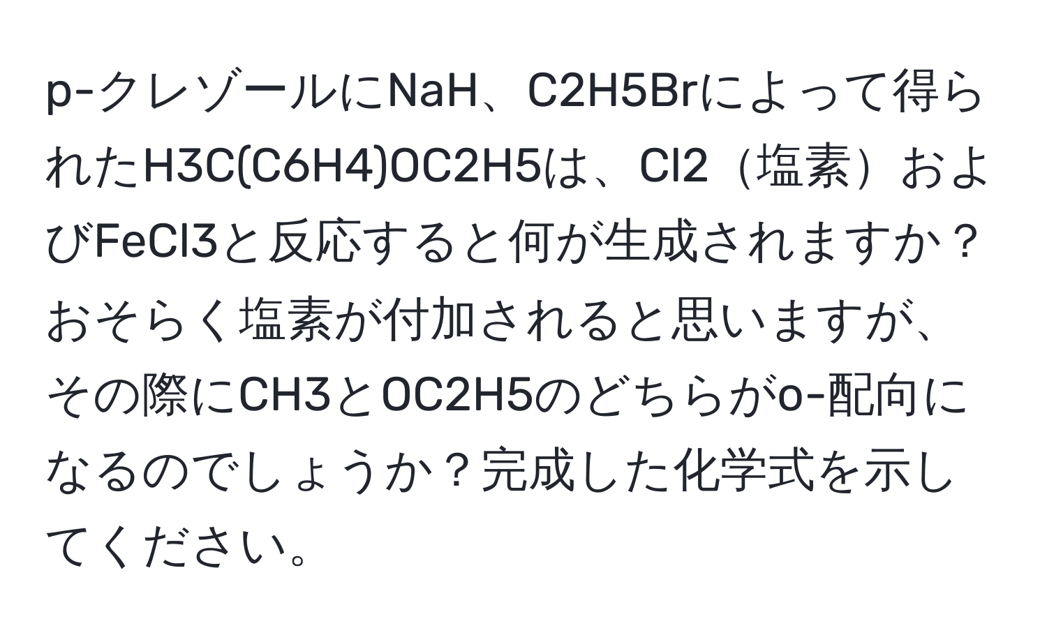 p-クレゾールにNaH、C2H5Brによって得られたH3C(C6H4)OC2H5は、Cl2塩素およびFeCl3と反応すると何が生成されますか？おそらく塩素が付加されると思いますが、その際にCH3とOC2H5のどちらがo-配向になるのでしょうか？完成した化学式を示してください。