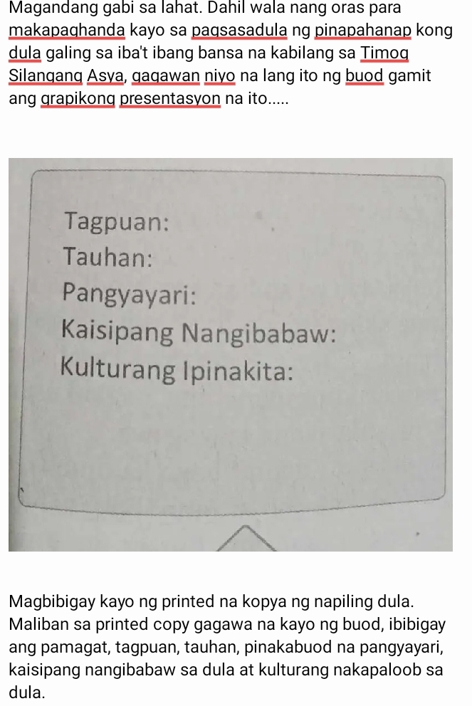 Magandang gabi sa lahat. Dahil wala nang oras para 
makapaqhanda kayo sa paqsasadula ng pinapahanap kong 
dula galing sa iba't ibang bansa na kabilang sa Timoq 
Silanqanq Asya, qaqawan niyo na lang ito ng buod gamit 
ang grapikong presentasyon na ito..... 
Tagpuan: 
Tauhan: 
Pangyayari: 
Kaisipang Nangibabaw: 
Kulturang Ipinakita: 
Magbibigay kayo ng printed na kopya ng napiling dula. 
Maliban sa printed copy gagawa na kayo ng buod, ibibigay 
ang pamagat, tagpuan, tauhan, pinakabuod na pangyayari, 
kaisipang nangibabaw sa dula at kulturang nakapaloob sa 
dula.