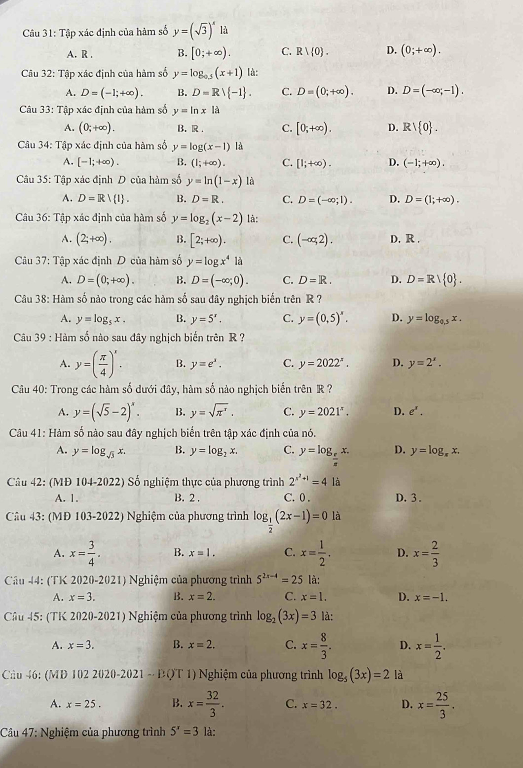 Tập xác định của hàm số y=(sqrt(3))^x là
A. R . B. [0;+∈fty ). C. R| 0 . D. (0;+∈fty ).
Câu 32: Tập xác định của hàm số y=log _0.5(x+1) là:
A. D=(-1;+∈fty ). B. D=R/ -1 . C. D=(0;+∈fty ). D. D=(-∈fty ;-1).
Câu 33: Tập xác định của hàm số y=ln xla
A. (0;+∈fty ). B. R . C. [0;+∈fty ). R/ 0 .
D.
Câu 34: Tập xác định của hàm số y=log (x-1) là
A. [-1;+∈fty ). B. (1;+∈fty ). C. [1;+∈fty ). D. (-1;+∈fty ).
Câu 35: Tập xác định D của hàm số y=ln (1-x) là
A. D=R/ 1 . B. D=R. C. D=(-∈fty ;1). D. D=(1;+∈fty ).
Câu 36: Tập xác định của hàm số y=log _2(x-2) là:
A. (2;+∈fty ). B. [2;+∈fty ). (-∈fty ,2). D. R .
C.
Câu 37: Tập xác định D của hàm số y=log x^4 là
A. D=(0;+∈fty ). B. D=(-∈fty ;0). C. D=R. D. D=R/ 0 .
Câu 38: Hàm số nào trong các hàm số sau đây nghịch biến trên R ?
A. y=log _5x. B. y=5^x. C. y=(0,5)^x. D. y=log _0.5x.
Câu 39 : Hàm số nào sau đây nghịch biến trên R ?
A. y=( π /4 )^x. B. y=e^x. C. y=2022^x. D. y=2^x.
Câu 40: Trong các hàm số dưới đây, hàm số nào nghịch biến trên R ?
A. y=(sqrt(5)-2)^x. B. y=sqrt(π^x). C. y=2021^x. D. e^x.
Câu 41: Hàm số nào sau đây nghịch biến trên tập xác định của nó.
A. y=log _sqrt(3)x. B. y=log _2x. C. y=log _ e/π  x. D. y=log _π x
Câu 42: (MĐ 104-2022) Số nghiệm thực của phương trình 2^(x^2)+1=4 là
A. 1. B. 2 . C. 0 . D. 3 .
Câu 43: (MĐ 103-2022) Nghiệm của phương trình log _ 1/2 (2x-1)=0 là
A. x= 3/4 . x= 1/2 . D. x= 2/3 
B. x=1. C.
Cầu 44: (TK 2020-2021) Nghiệm của phương trình 5^(2x-4)=25 là:
A. x=3. B. x=2. C. x=1. D. x=-1.
Câu 45: (TK 2020-2021) Nghiệm của phương trình log _2(3x)=3 là:
A. x=3. B. x=2. C. x= 8/3 . D. x= 1/2 .
Cầu 46: (MD 102 2020-2021 - ĐQT 1) Nghiệm của phương trình log _5(3x)=2 là
A. x=25. B. x= 32/3 . x= 25/3 .
C. x=32. D.
Câu 47: Nghiệm của phương trình 5^x=3 là: