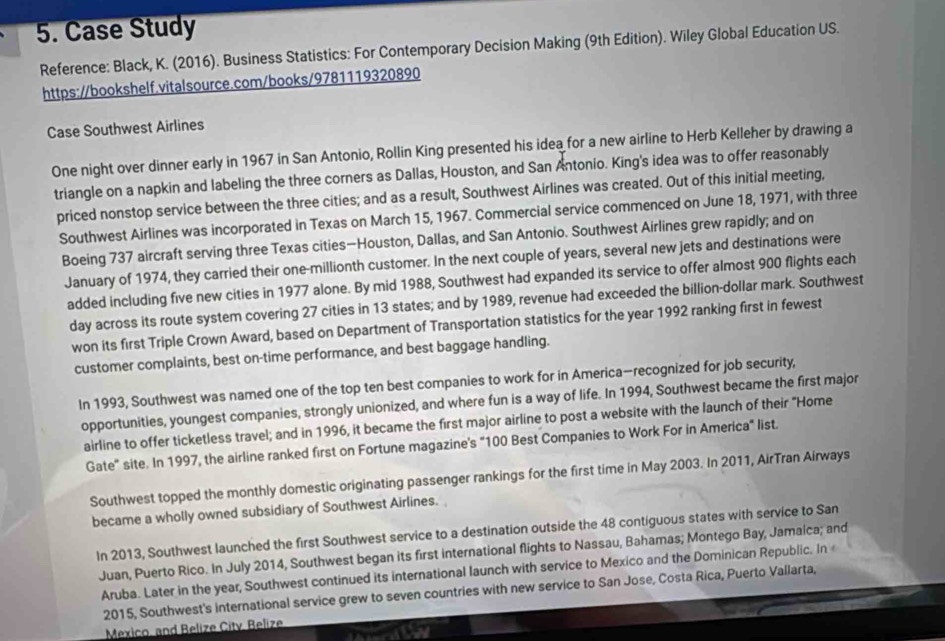 Case Study
Reference: Black, K. (2016). Business Statistics: For Contemporary Decision Making (9th Edition). Wiley Global Education US.
https://bookshelf.vitalsource.com/books/9781119320890
Case Southwest Airlines
One night over dinner early in 1967 in San Antonio, Rollin King presented his idea for a new airline to Herb Kelleher by drawing a
triangle on a napkin and labeling the three corners as Dallas, Houston, and San Antonio. King's idea was to offer reasonably
priced nonstop service between the three cities; and as a result, Southwest Airlines was created. Out of this initial meeting,
Southwest Airlines was incorporated in Texas on March 15, 1967. Commercial service commenced on June 18, 1971, with three
Boeing 737 aircraft serving three Texas cities—Houston, Dallas, and San Antonio. Southwest Airlines grew rapidly; and on
January of 1974, they carried their one-millionth customer. In the next couple of years, several new jets and destinations were
added including five new cities in 1977 alone. By mid 1988, Southwest had expanded its service to offer almost 900 flights each
day across its route system covering 27 cities in 13 states; and by 1989, revenue had exceeded the billion-dollar mark. Southwest
won its first Triple Crown Award, based on Department of Transportation statistics for the year 1992 ranking first in fewest
customer complaints, best on-time performance, and best baggage handling.
In 1993, Southwest was named one of the top ten best companies to work for in America—recognized for job security,
opportunities, youngest companies, strongly unionized, and where fun is a way of life. In 1994, Southwest became the first major
airline to offer ticketless travel; and in 1996, it became the first major airline to post a website with the launch of their "Home
Gate' site. In 1997, the airline ranked first on Fortune magazine's "100 Best Companies to Work For in America" list.
Southwest topped the monthly domestic originating passenger rankings for the first time in May 2003. In 2011, AirTran Airways
became a wholly owned subsidiary of Southwest Airlines.
In 2013, Southwest launched the first Southwest service to a destination outside the 48 contiguous states with service to San
Juan, Puerto Rico. In July 2014, Southwest began its first international flights to Nassau, Bahamas; Montego Bay, Jamalca; and
Aruba. Later in the year, Southwest continued its international launch with service to Mexico and the Dominican Republic. In 
2015, Southwest's international service grew to seven countries with new service to San Jose, Costa Rica, Puerto Vallarta,
Mexico, and Belize Citv. Belize